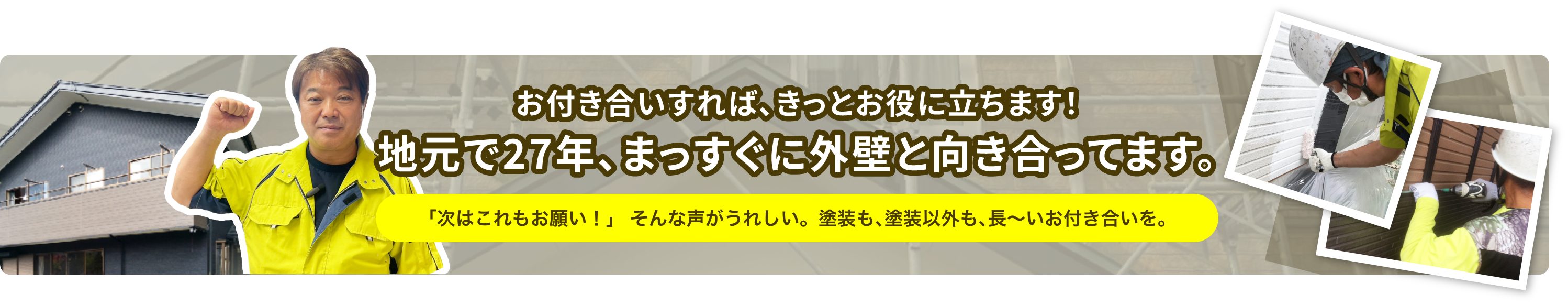 お付き合いすれば、きっとお役に立ちます！地元で27年、まっすぐに外壁と向き合っています。「次はこれもお願い！」 そんな声がうれしい。塗装も､塗装以外も､長〜いお付き合いを。