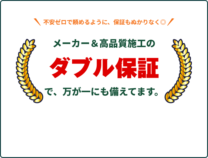 メーカー＆高品質施工のダブル保証で、万が一にも備えてます。